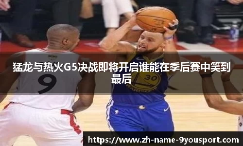 猛龙与热火G5决战即将开启谁能在季后赛中笑到最后