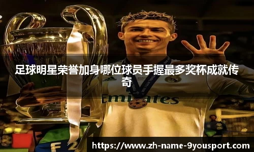 足球明星荣誉加身哪位球员手握最多奖杯成就传奇