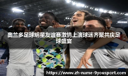 奥兰多足球明星友谊赛激情上演球迷齐聚共庆足球盛宴